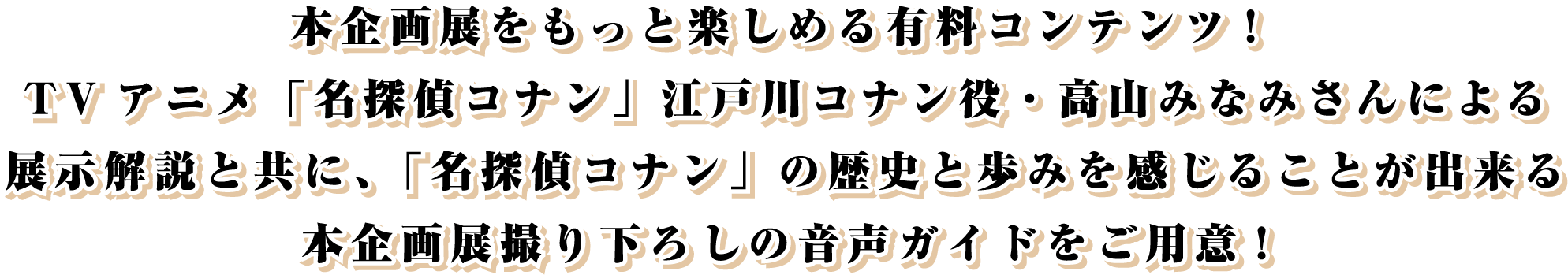 本企画展をもっと楽しめる有料コンテンツ。TVアニメ名探偵コナン 江戸川コナン役・高山みなみさんによる展示解説と共に、名探偵コナンの歴史と歩みを感じることが出来る本企画展撮り下ろしの音声ガイドをご用意